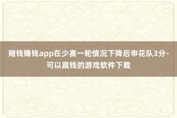 赌钱赚钱app在少赛一轮情况下降后申花队3分-可以赢钱的游戏软件下载