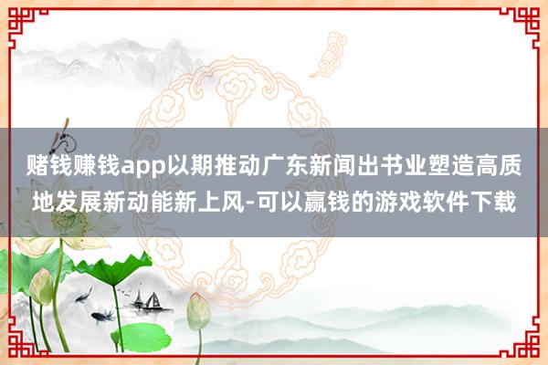 赌钱赚钱app以期推动广东新闻出书业塑造高质地发展新动能新上风-可以赢钱的游戏软件下载