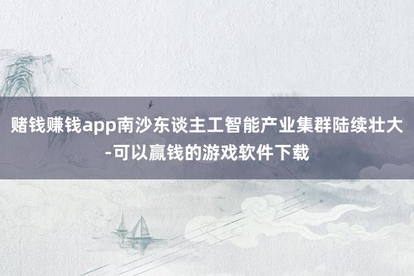 赌钱赚钱app南沙东谈主工智能产业集群陆续壮大-可以赢钱的游戏软件下载