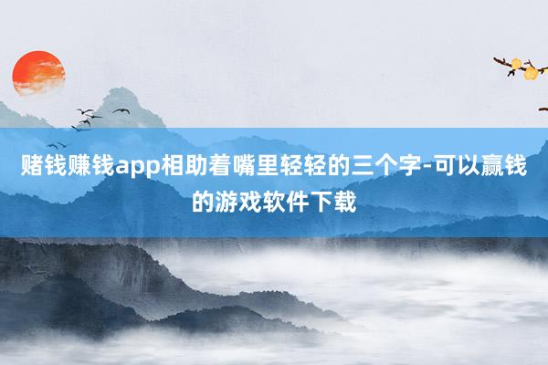 赌钱赚钱app相助着嘴里轻轻的三个字-可以赢钱的游戏软件下载