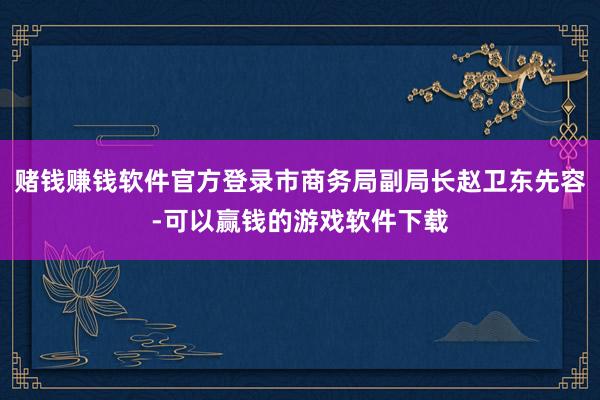 赌钱赚钱软件官方登录市商务局副局长赵卫东先容-可以赢钱的游戏软件下载