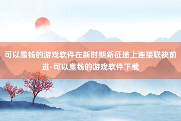 可以赢钱的游戏软件在新时期新征途上连接联袂前进-可以赢钱的游戏软件下载