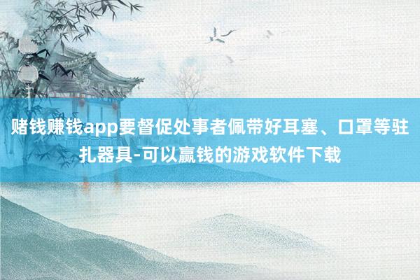 赌钱赚钱app要督促处事者佩带好耳塞、口罩等驻扎器具-可以赢钱的游戏软件下载