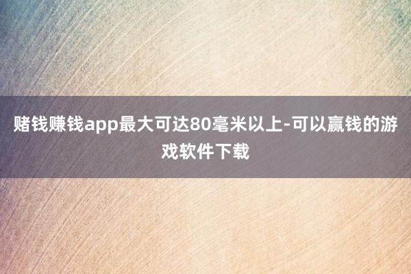 赌钱赚钱app最大可达80毫米以上-可以赢钱的游戏软件下载