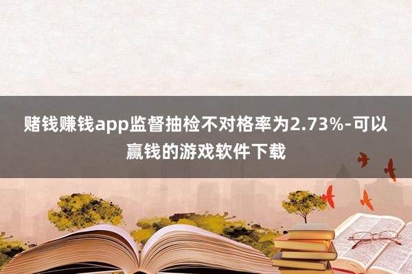 赌钱赚钱app监督抽检不对格率为2.73%-可以赢钱的游戏软件下载