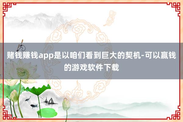 赌钱赚钱app是以咱们看到巨大的契机-可以赢钱的游戏软件下载