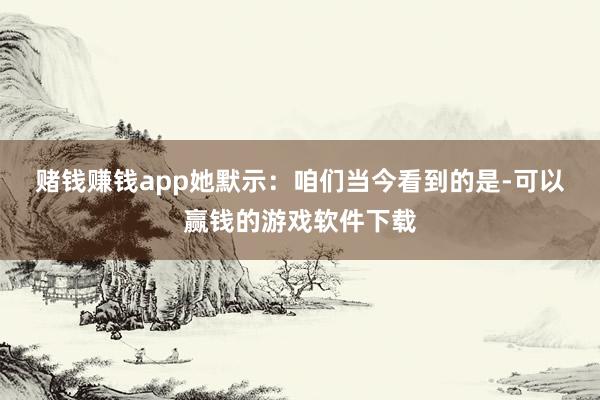 赌钱赚钱app　　她默示：咱们当今看到的是-可以赢钱的游戏软件下载