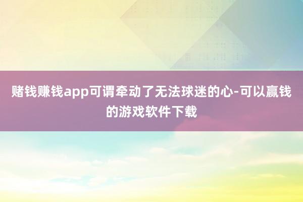 赌钱赚钱app可谓牵动了无法球迷的心-可以赢钱的游戏软件下载