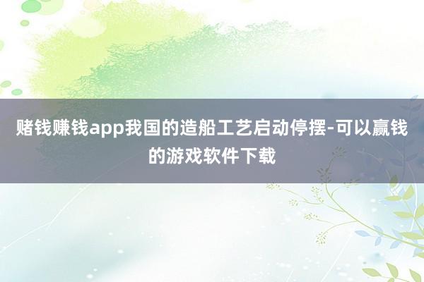 赌钱赚钱app我国的造船工艺启动停摆-可以赢钱的游戏软件下载