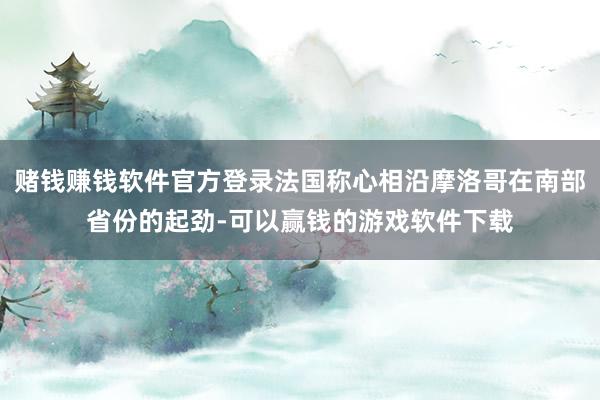 赌钱赚钱软件官方登录法国称心相沿摩洛哥在南部省份的起劲-可以赢钱的游戏软件下载