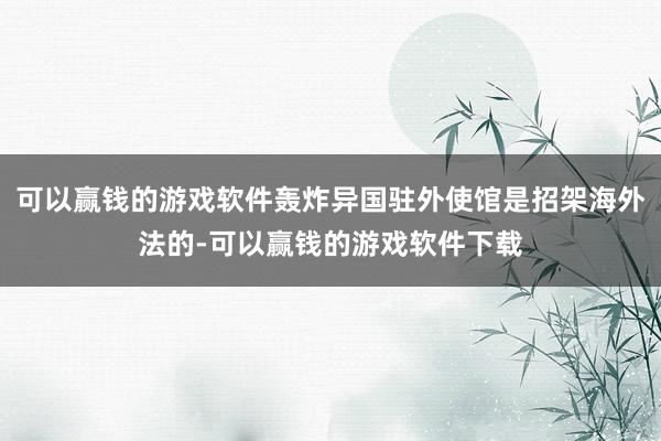 可以赢钱的游戏软件轰炸异国驻外使馆是招架海外法的-可以赢钱的游戏软件下载