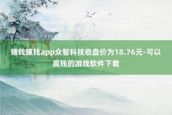 赌钱赚钱app众智科技收盘价为18.76元-可以赢钱的游戏软件下载