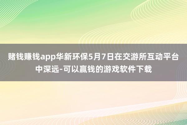 赌钱赚钱app华新环保5月7日在交游所互动平台中深远-可以赢钱的游戏软件下载