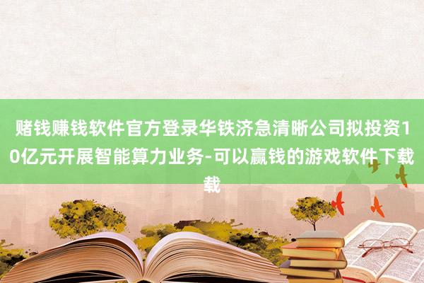 赌钱赚钱软件官方登录华铁济急清晰公司拟投资10亿元开展智能算力业务-可以赢钱的游戏软件下载