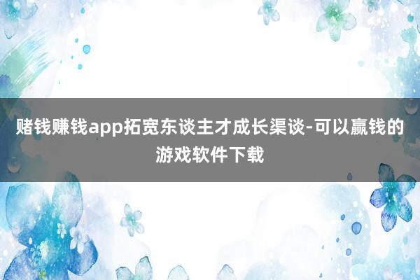 赌钱赚钱app拓宽东谈主才成长渠谈-可以赢钱的游戏软件下载