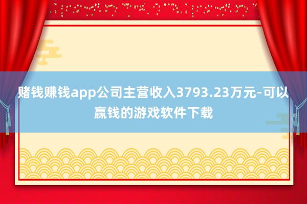 赌钱赚钱app公司主营收入3793.23万元-可以赢钱的游戏软件下载