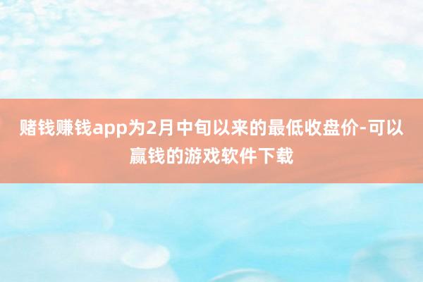 赌钱赚钱app为2月中旬以来的最低收盘价-可以赢钱的游戏软件下载