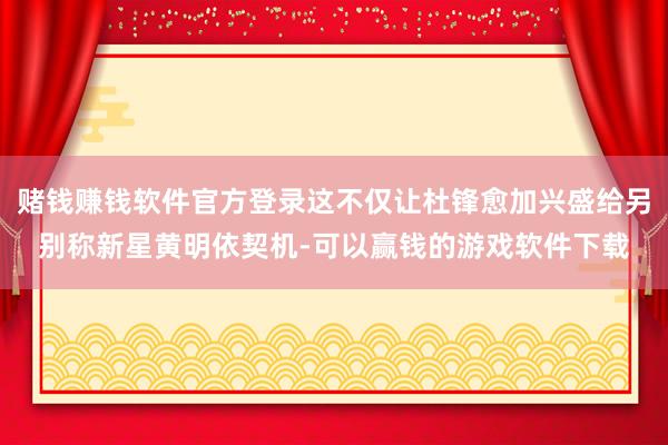 赌钱赚钱软件官方登录这不仅让杜锋愈加兴盛给另别称新星黄明依契机-可以赢钱的游戏软件下载