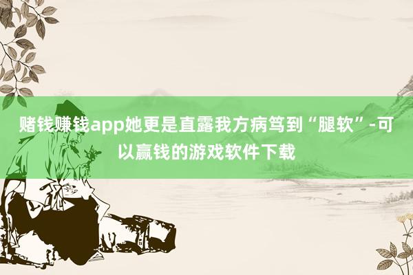 赌钱赚钱app她更是直露我方病笃到“腿软”-可以赢钱的游戏软件下载