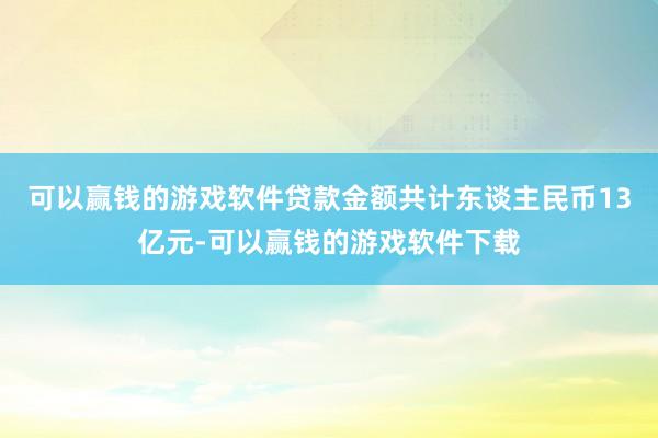 可以赢钱的游戏软件贷款金额共计东谈主民币13亿元-可以赢钱的游戏软件下载