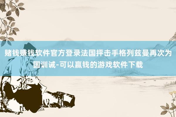 赌钱赚钱软件官方登录法国抨击手格列兹曼再次为国训诫-可以赢钱的游戏软件下载