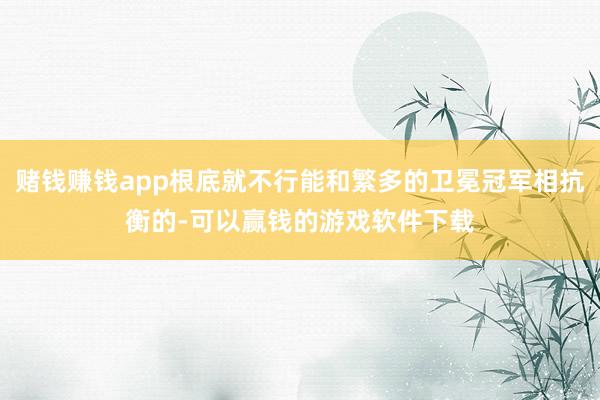 赌钱赚钱app根底就不行能和繁多的卫冕冠军相抗衡的-可以赢钱的游戏软件下载