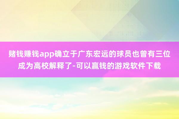 赌钱赚钱app确立于广东宏远的球员也曾有三位成为高校解释了-可以赢钱的游戏软件下载