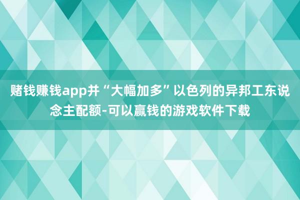 赌钱赚钱app并“大幅加多”以色列的异邦工东说念主配额-可以赢钱的游戏软件下载