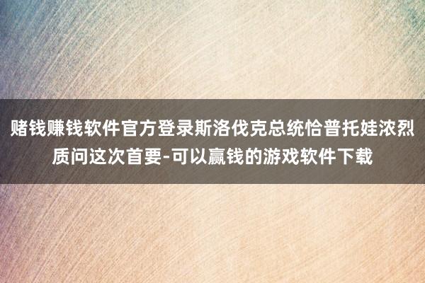 赌钱赚钱软件官方登录斯洛伐克总统恰普托娃浓烈质问这次首要-可以赢钱的游戏软件下载