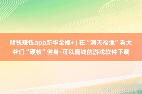 赌钱赚钱app新华全媒+ | 在“洞天福地”看大爷们“硬核”健身-可以赢钱的游戏软件下载