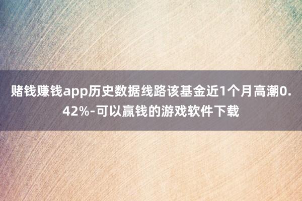 赌钱赚钱app历史数据线路该基金近1个月高潮0.42%-可以赢钱的游戏软件下载