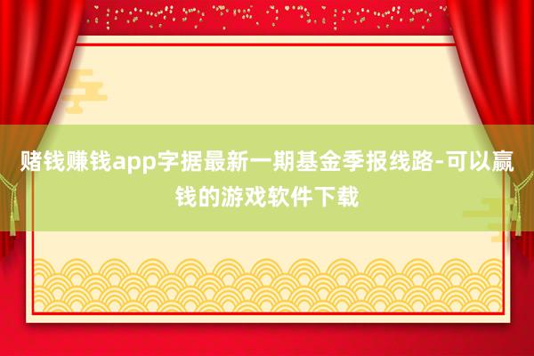 赌钱赚钱app字据最新一期基金季报线路-可以赢钱的游戏软件下载