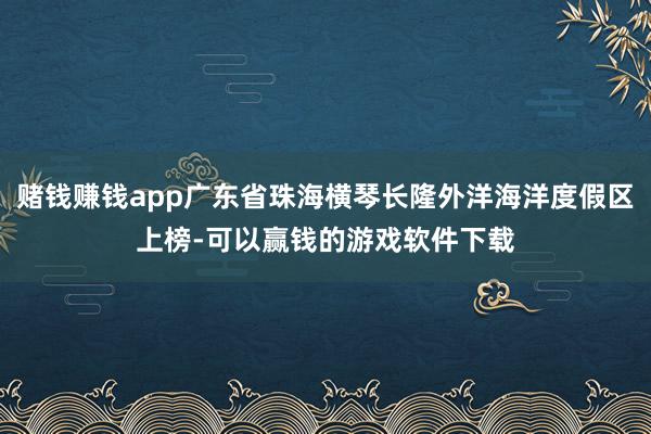 赌钱赚钱app广东省珠海横琴长隆外洋海洋度假区上榜-可以赢钱的游戏软件下载