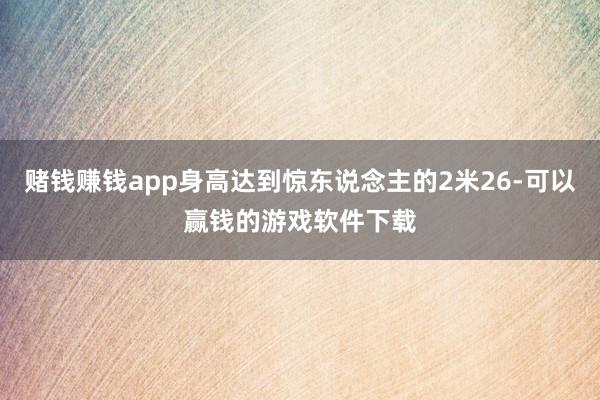 赌钱赚钱app身高达到惊东说念主的2米26-可以赢钱的游戏软件下载