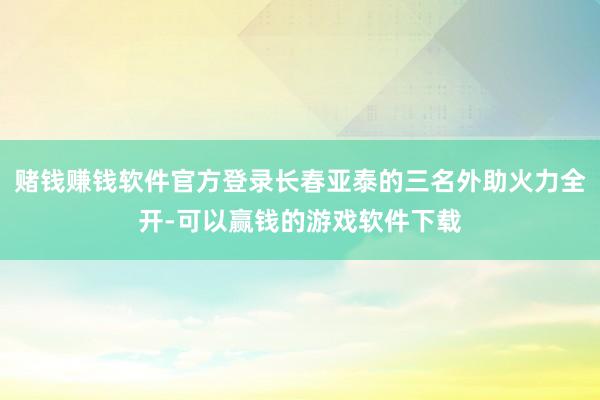 赌钱赚钱软件官方登录长春亚泰的三名外助火力全开-可以赢钱的游戏软件下载