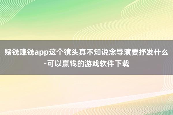 赌钱赚钱app这个镜头真不知说念导演要抒发什么-可以赢钱的游戏软件下载