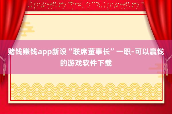 赌钱赚钱app新设“联席董事长”一职-可以赢钱的游戏软件下载