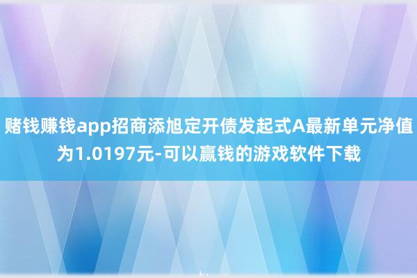 赌钱赚钱app招商添旭定开债发起式A最新单元净值为1.0197元-可以赢钱的游戏软件下载