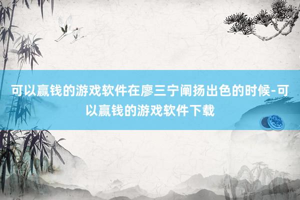 可以赢钱的游戏软件在廖三宁阐扬出色的时候-可以赢钱的游戏软件下载