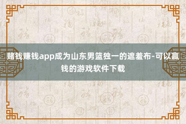 赌钱赚钱app成为山东男篮独一的遮羞布-可以赢钱的游戏软件下载