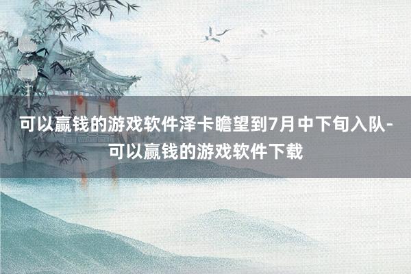 可以赢钱的游戏软件泽卡瞻望到7月中下旬入队-可以赢钱的游戏软件下载