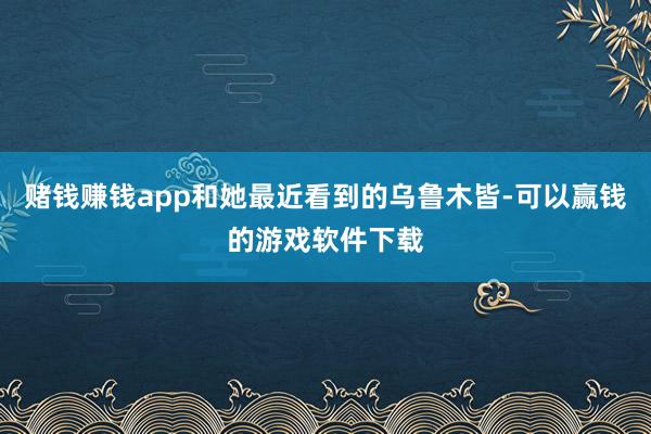 赌钱赚钱app和她最近看到的乌鲁木皆-可以赢钱的游戏软件下载