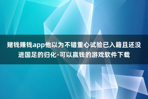 赌钱赚钱app他以为不错重心试验已入籍且还没进国足的归化-可以赢钱的游戏软件下载