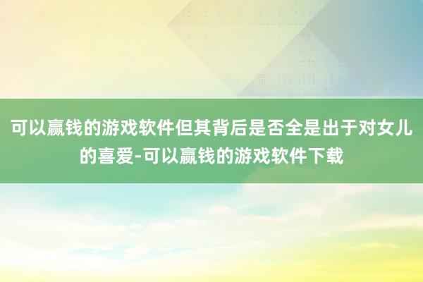 可以赢钱的游戏软件但其背后是否全是出于对女儿的喜爱-可以赢钱的游戏软件下载