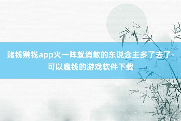 赌钱赚钱app火一阵就消散的东说念主多了去了-可以赢钱的游戏软件下载