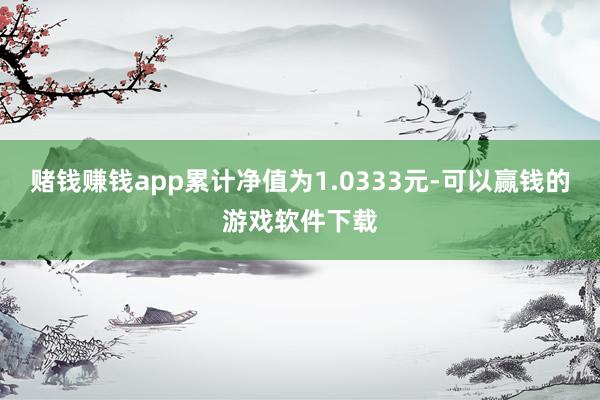 赌钱赚钱app累计净值为1.0333元-可以赢钱的游戏软件下载