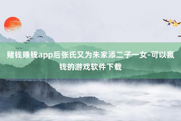 赌钱赚钱app后张氏又为朱家添二子一女-可以赢钱的游戏软件下载