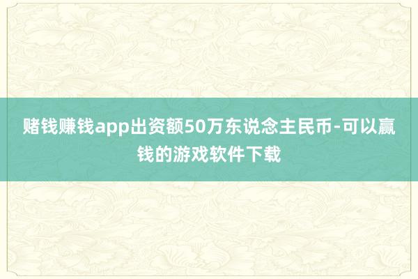 赌钱赚钱app出资额50万东说念主民币-可以赢钱的游戏软件下载