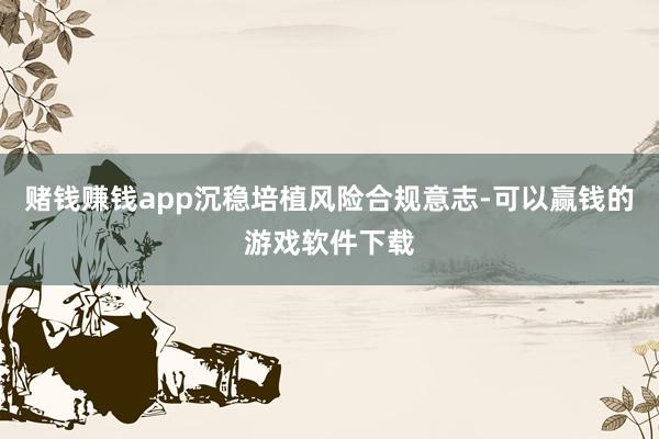 赌钱赚钱app沉稳培植风险合规意志-可以赢钱的游戏软件下载