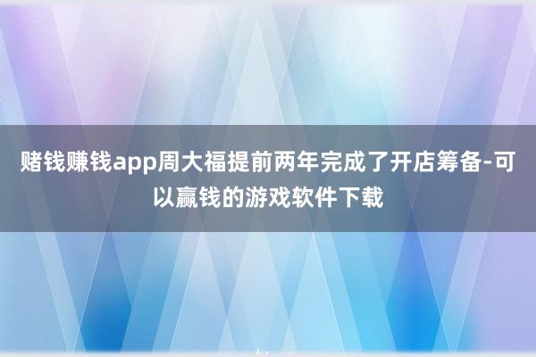 赌钱赚钱app周大福提前两年完成了开店筹备-可以赢钱的游戏软件下载